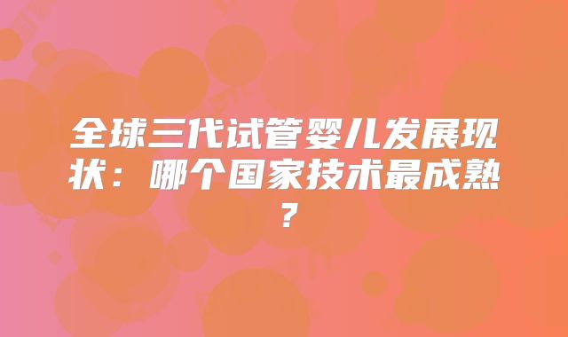 全球三代试管婴儿发展现状:哪个国家技术最成熟?