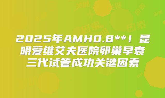 2025年AMH0.8**！昆明爱维艾夫医院卵巢早衰三代试管成功关键因素