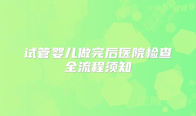 试管婴儿做完后医院检查全流程须知