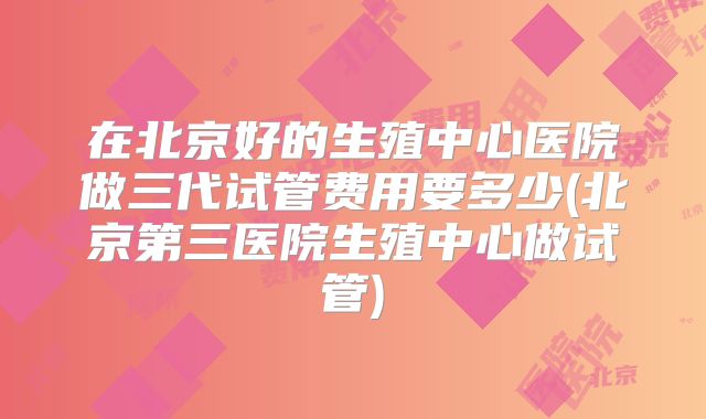 在北京好的生殖中心医院做三代试管费用要多少(北京第三医院生殖中心做试管)