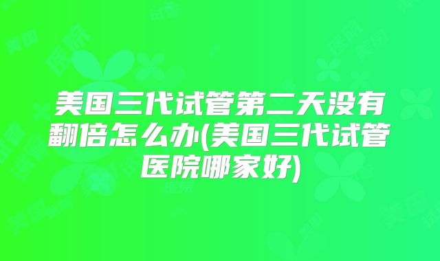 美国三代试管第二天没有翻倍怎么办(美国三代试管医院哪家好)
