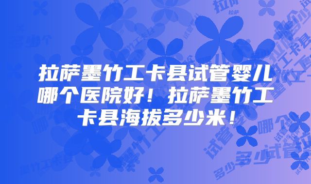 拉萨墨竹工卡县试管婴儿哪个医院好!拉萨墨竹工卡县海拔多少米!