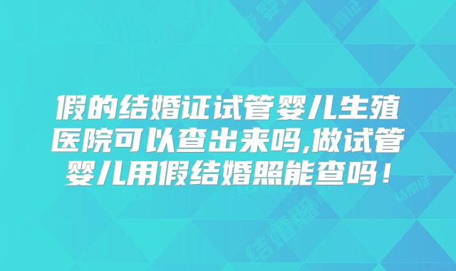 假的结婚证试管婴儿生殖医院可以查出来吗,做试管婴儿用假结婚照能查吗！