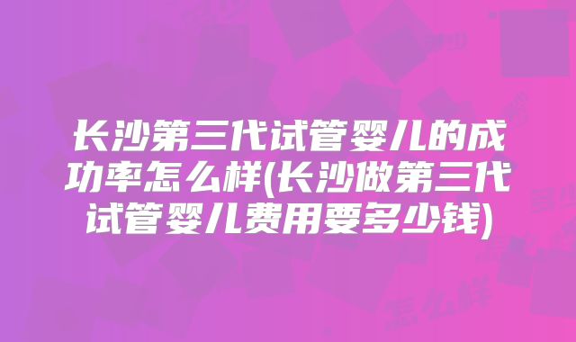 长沙第三代试管婴儿的成功率怎么样(长沙做第三代试管婴儿费用要多少钱)