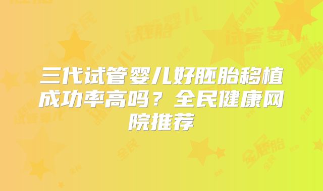 三代试管婴儿好胚胎移植成功率高吗?全民健康网院推荐