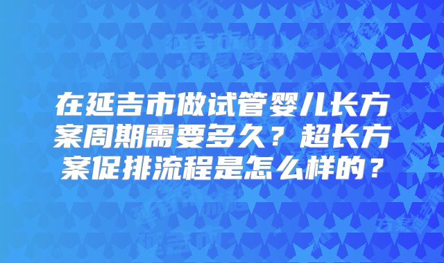 在延吉市做试管婴儿长方案周期需要多久？超长方案促排流程是怎么样的？