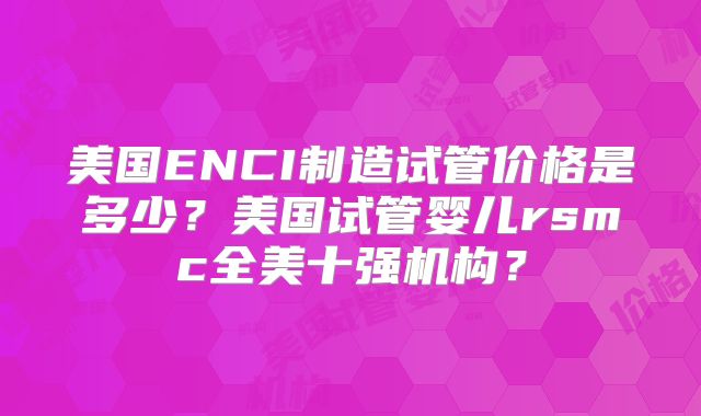 美国ENCI制造试管价格是多少？美国试管婴儿rsmc全美十强机构？