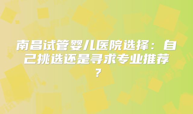 南昌试管婴儿医院选择：自己挑选还是寻求专业推荐？