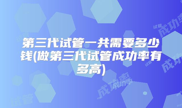 第三代试管一共需要多少钱(做第三代试管成功率有多高)