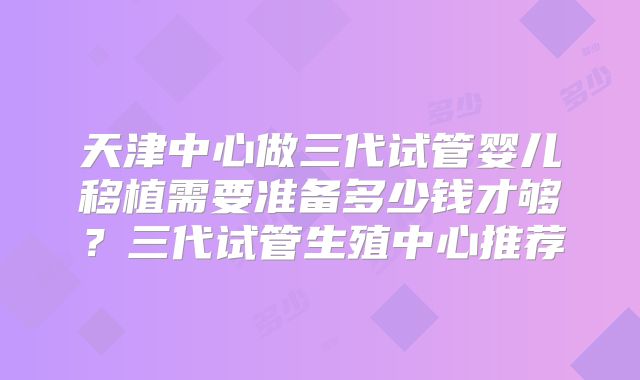 天津中心做三代试管婴儿移植需要准备多少钱才够?三代试管生殖中心推荐