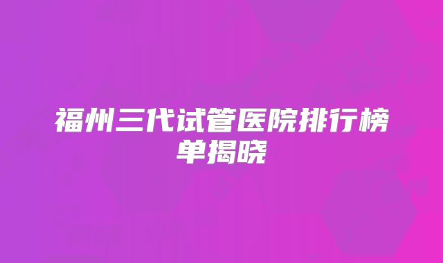 福州三代试管医院排行榜单揭晓
