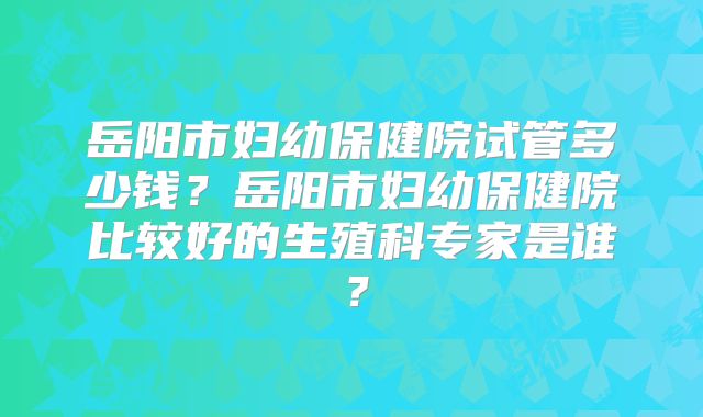 岳阳市妇幼保健院试管多少钱?岳阳市妇幼保健院比较好的生殖科专家是谁?