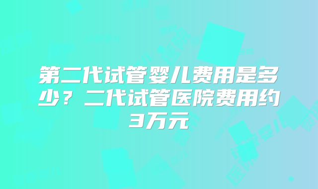 第二代试管婴儿费用是多少?二代试管医院费用约3万元