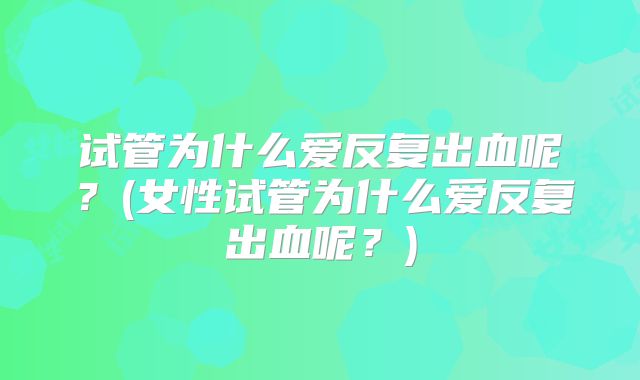 试管为什么爱反复出血呢？(女性试管为什么爱反复出血呢？)