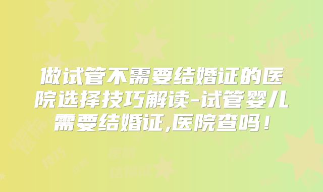 做试管不需要结婚证的医院选择技巧解读-试管婴儿需要结婚证,医院查吗!