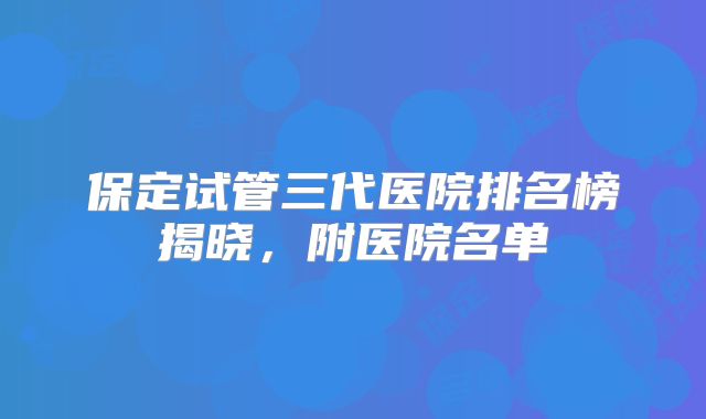保定试管三代医院排名榜揭晓,附医院名单