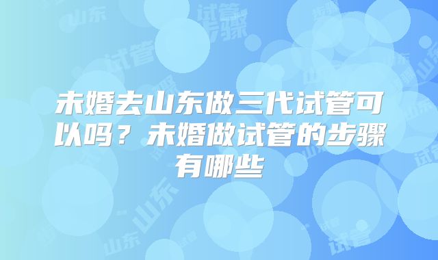 未婚去山东做三代试管可以吗？未婚做试管的步骤有哪些
