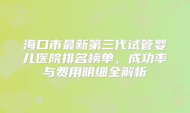 海口市最新第三代试管婴儿医院排名榜单，成功率与费用明细全解析