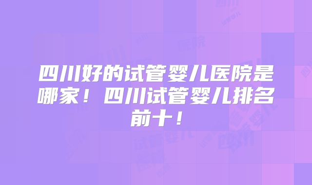 四川好的试管婴儿医院是哪家！四川试管婴儿排名前十！