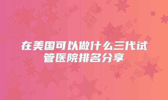 在美国可以做什么三代试管医院排名分享