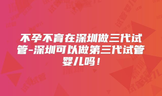 不孕不育在深圳做三代试管-深圳可以做第三代试管婴儿吗!