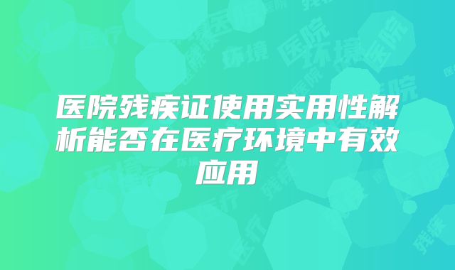 医院残疾证使用实用性解析能否在医疗环境中有效应用