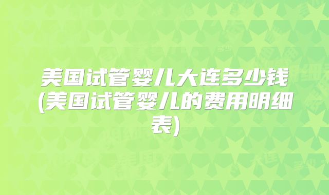 美国试管婴儿大连多少钱(美国试管婴儿的费用明细表)