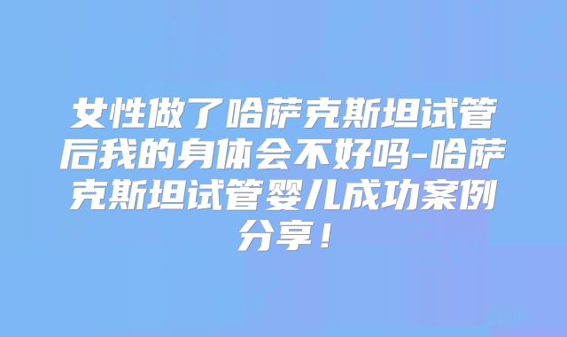 女性做了哈萨克斯坦试管后我的身体会不好吗-哈萨克斯坦试管婴儿成功案例分享!