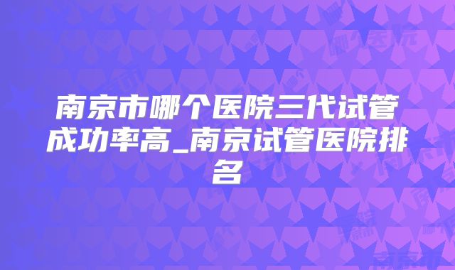 南京市哪个医院三代试管成功率高_南京试管医院排名