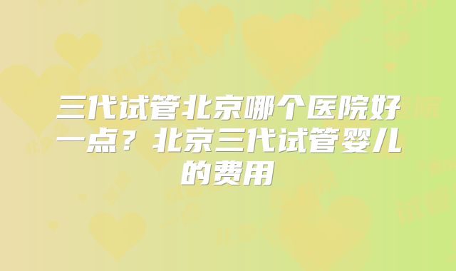 三代试管北京哪个医院好一点?北京三代试管婴儿的费用