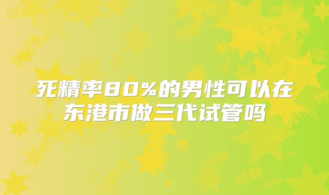 死精率80%的男性可以在东港市做三代试管吗