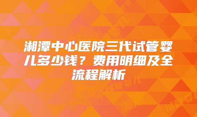 湘潭中心医院三代试管婴儿多少钱？费用明细及全流程解析