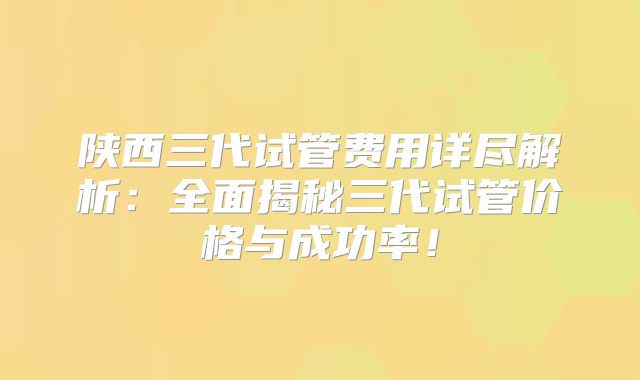陕西三代试管费用详尽解析:全面揭秘三代试管价格与成功率!