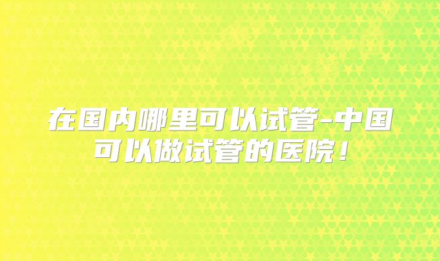 在国内哪里可以试管-中国可以做试管的医院!