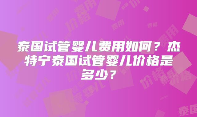 泰国试管婴儿费用如何？杰特宁泰国试管婴儿价格是多少？