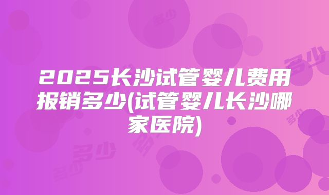 2025长沙试管婴儿费用报销多少(试管婴儿长沙哪家医院)