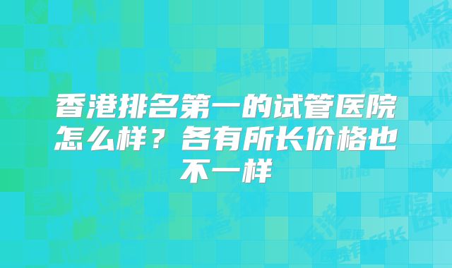 香港排名第一的试管医院怎么样？各有所长价格也不一样