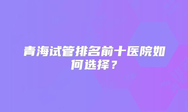 青海试管排名前十医院如何选择？