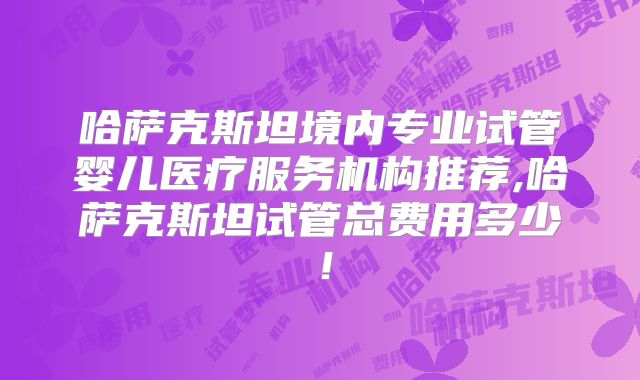 哈萨克斯坦境内专业试管婴儿医疗服务机构推荐,哈萨克斯坦试管总费用多少!