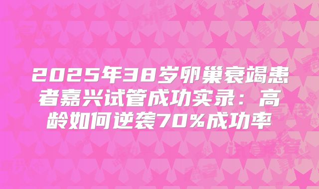 2025年38岁卵巢衰竭患者嘉兴试管成功实录:高龄如何逆袭70%成功率