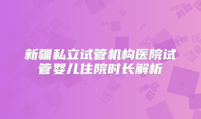 新疆私立试管机构医院试管婴儿住院时长解析