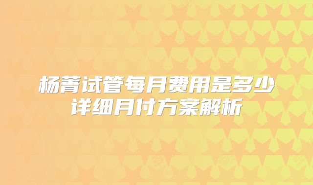 杨菁试管每月费用是多少详细月付方案解析
