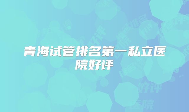 青海试管排名第一私立医院好评