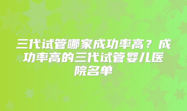 三代试管哪家成功率高?成功率高的三代试管婴儿医院名单