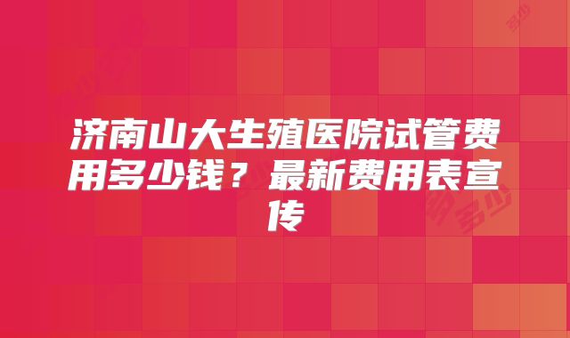 济南山大生殖医院试管费用多少钱?最新费用表宣传