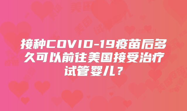 接种COVID-19疫苗后多久可以前往美国接受治疗试管婴儿？