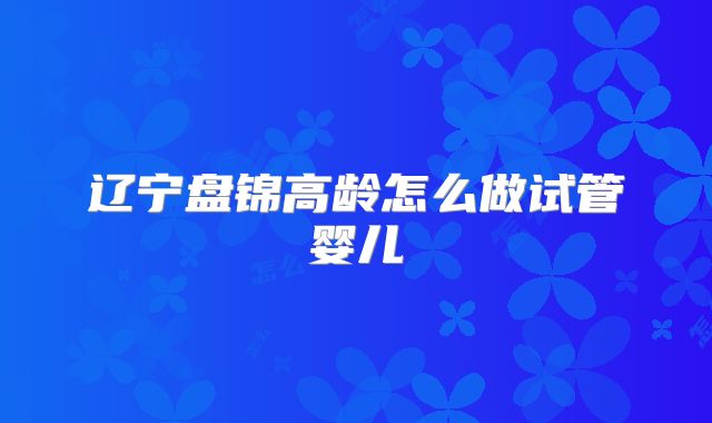 辽宁盘锦高龄怎么做试管婴儿