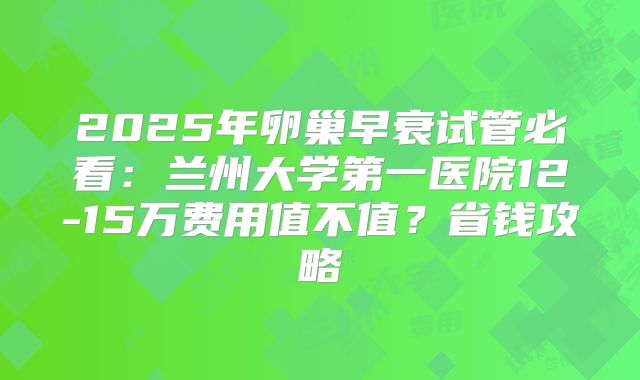 2025年卵巢早衰试管必看:兰州大学第一医院12-15万费用值不值?省钱攻略