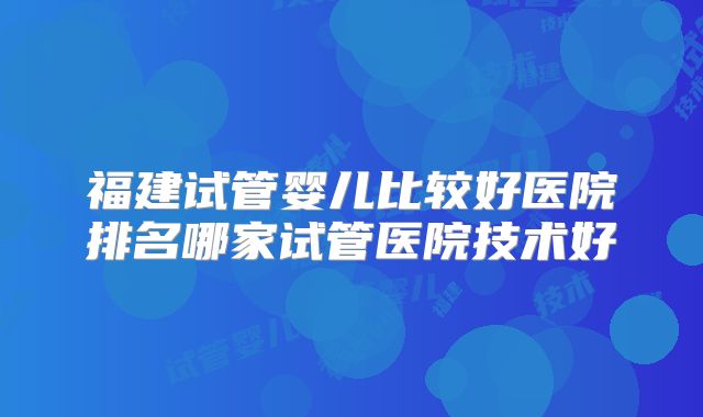 福建试管婴儿比较好医院排名哪家试管医院技术好