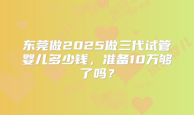 东莞做2025做三代试管婴儿多少钱,准备10万够了吗?